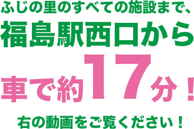 ふじの里のすべての施設まで、福島駅西口から車で約17分！右の動画をご覧ください！