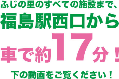 ふじの里のすべての施設まで、福島駅西口から車で約17分！下の動画をご覧ください！
